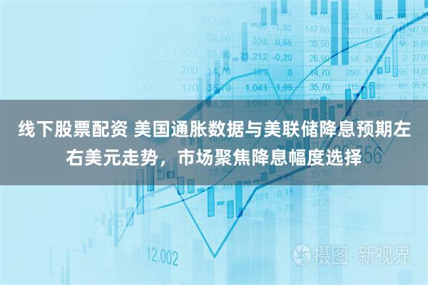 线下股票配资 美国通胀数据与美联储降息预期左右美元走势，市场聚焦降息幅度选择