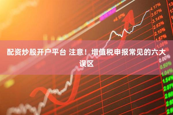 配资炒股开户平台 注意！增值税申报常见的六大误区