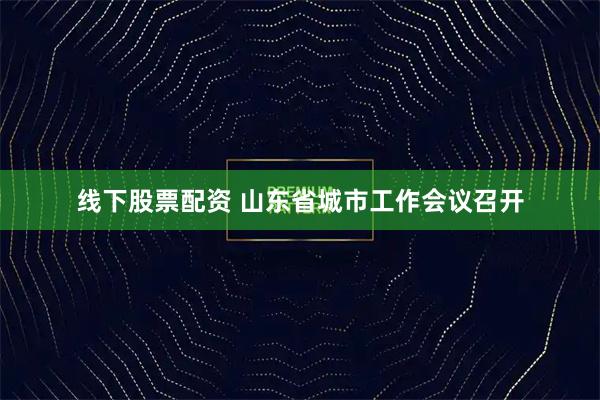 线下股票配资 山东省城市工作会议召开