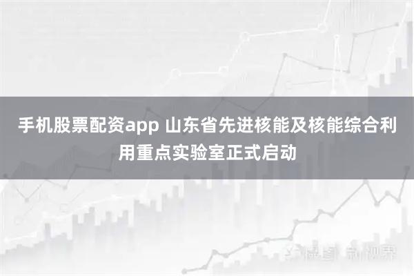 手机股票配资app 山东省先进核能及核能综合利用重点实验室正式启动