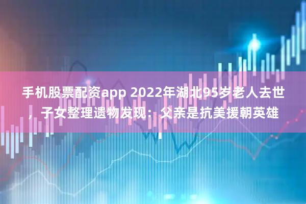 手机股票配资app 2022年湖北95岁老人去世，子女整理遗物发现：父亲是抗美援朝英雄