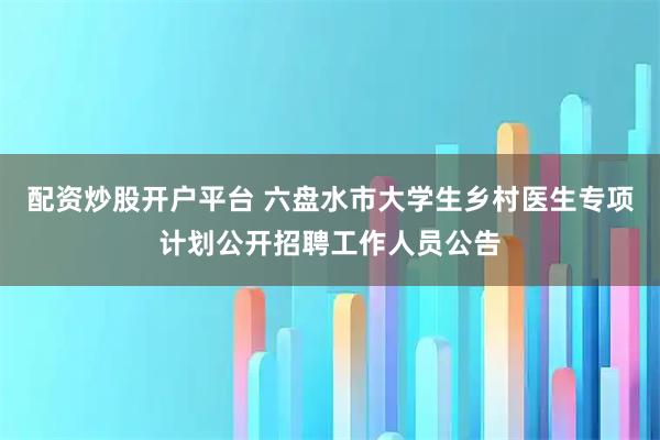 配资炒股开户平台 六盘水市大学生乡村医生专项计划公开招聘工作人员公告