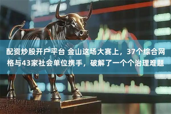 配资炒股开户平台 金山这场大赛上，37个综合网格与43家社会单位携手，破解了一个个治理难题
