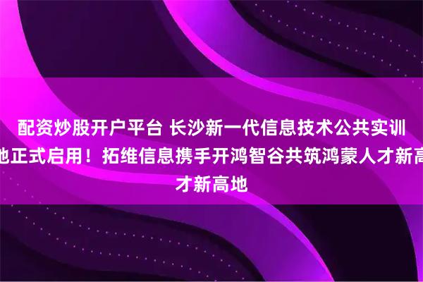 配资炒股开户平台 长沙新一代信息技术公共实训基地正式启用！拓维信息携手开鸿智谷共筑鸿蒙人才新高地
