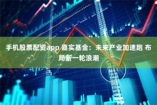 手机股票配资app 嘉实基金：未来产业加速跑 布局新一轮浪潮
