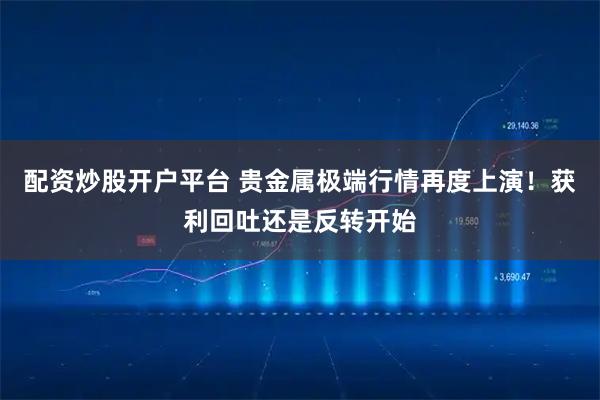 配资炒股开户平台 贵金属极端行情再度上演！获利回吐还是反转开始
