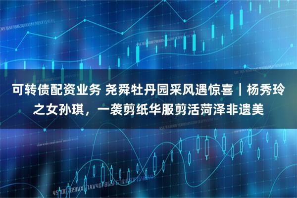 可转债配资业务 尧舜牡丹园采风遇惊喜｜杨秀玲之女孙琪，一袭剪纸华服剪活菏泽非遗美