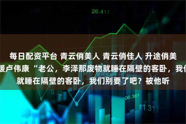 每日配资平台 青云俏美人 青云俏佳人 升途俏美人 李泽白心颖白心媛卢伟康 “老公，李泽那废物就睡在隔壁的客卧，我们别要了吧？被他听