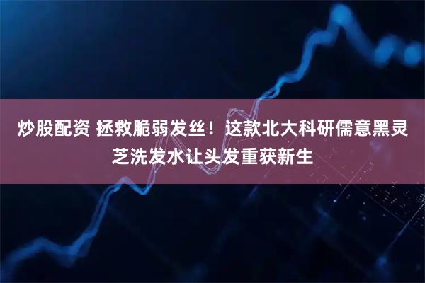炒股配资 拯救脆弱发丝！这款北大科研儒意黑灵芝洗发水让头发重获新生