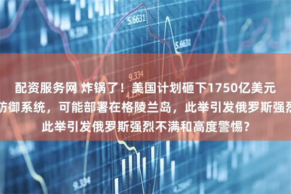 配资服务网 炸锅了！美国计划砸下1750亿美元打造“金穹”导弹防御系统，可能部署在格陵兰岛，此举引发俄罗斯强烈不满和高度警惕？