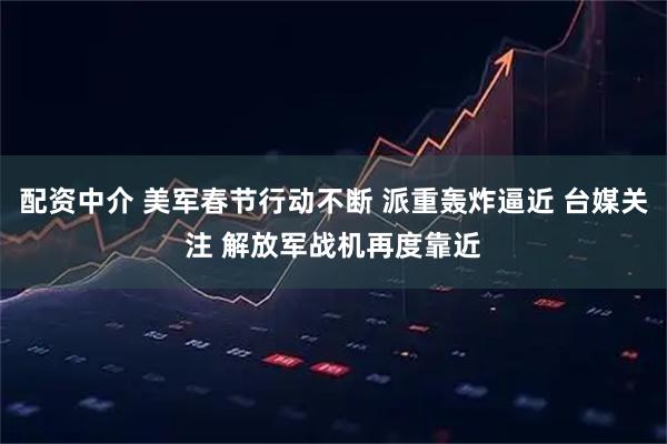 配资中介 美军春节行动不断 派重轰炸逼近 台媒关注 解放军战机再度靠近