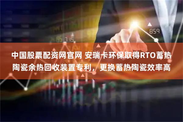 中国股票配资网官网 安瑞卡环保取得RTO蓄热陶瓷余热回收装置专利，更换蓄热陶瓷效率高