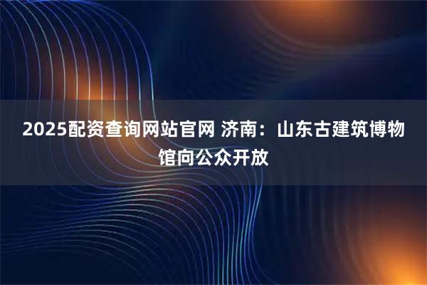 2025配资查询网站官网 济南：山东古建筑博物馆向公众开放