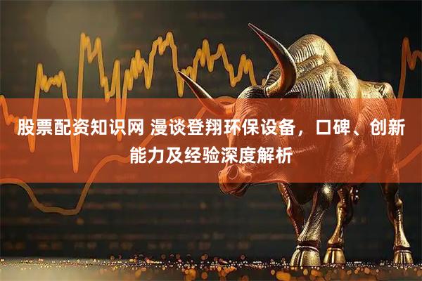 股票配资知识网 漫谈登翔环保设备，口碑、创新能力及经验深度解析