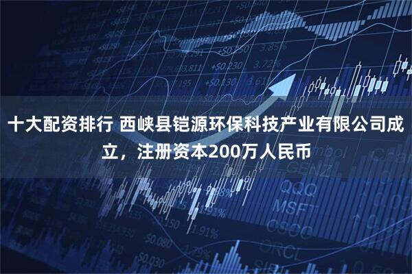 十大配资排行 西峡县铠源环保科技产业有限公司成立，注册资本200万人民币