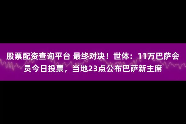 股票配资查询平台 最终对决！世体：11万巴萨会员今日投票，当地23点公布巴萨新主席