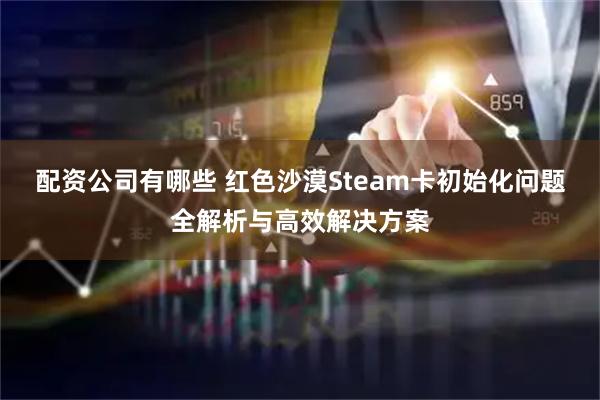 配资公司有哪些 红色沙漠Steam卡初始化问题全解析与高效解决方案