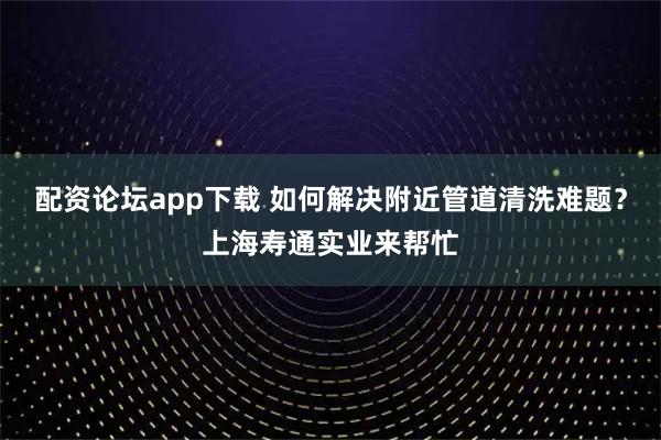 配资论坛app下载 如何解决附近管道清洗难题？上海寿通实业来帮忙