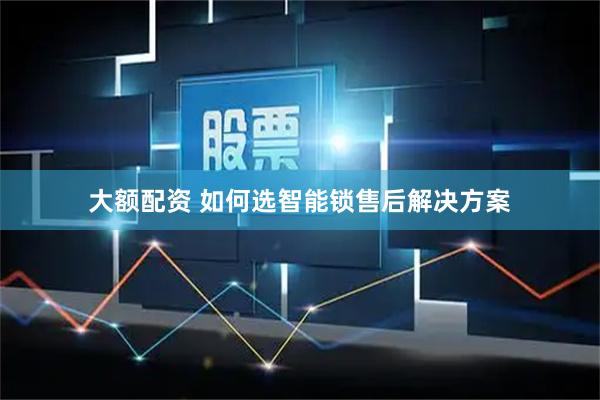 大额配资 如何选智能锁售后解决方案