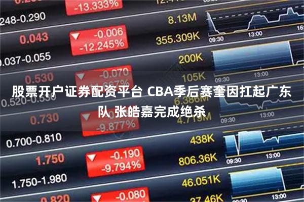 股票开户证券配资平台 CBA季后赛奎因扛起广东队 张皓嘉完成绝杀