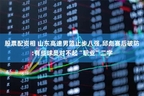 股票配资相 山东高速男篮止步八强,邱彪赛后破防:有些球员对不起“职业”二字