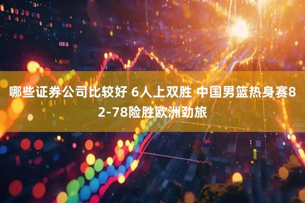 哪些证券公司比较好 6人上双胜 中国男篮热身赛82-78险胜欧洲劲旅