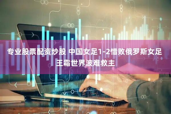 专业股票配资炒股 中国女足1-2惜败俄罗斯女足 王霜世界波难救主